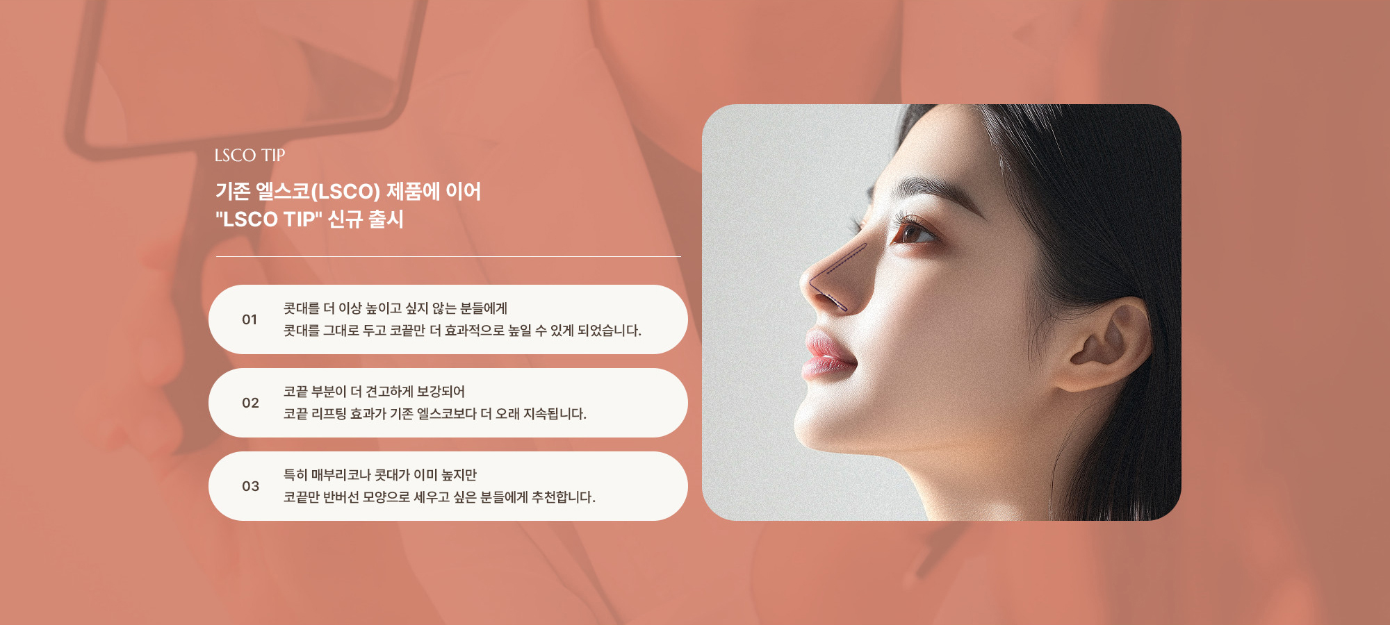 [기존 엘스코(LSCO) 제품에 이어 'LSCO TIP' 신규 출시] 콧대를 더 이상 높이고 싶지 않는 분들에게 콧대를 그대로 두고 코끝만 더 효과적으로 높일 수 있게 되었습니다. 코끝 부분이 더 견고하게 보강되어 코끝 리프팅 효과가 기존 엘스코보다 더 오래 지속됩니다. 특히 매부리코나 콧대가 이미 높지만 코끝만 반버선 모양으로 세우고 싶은 분들에게 추천합니다.