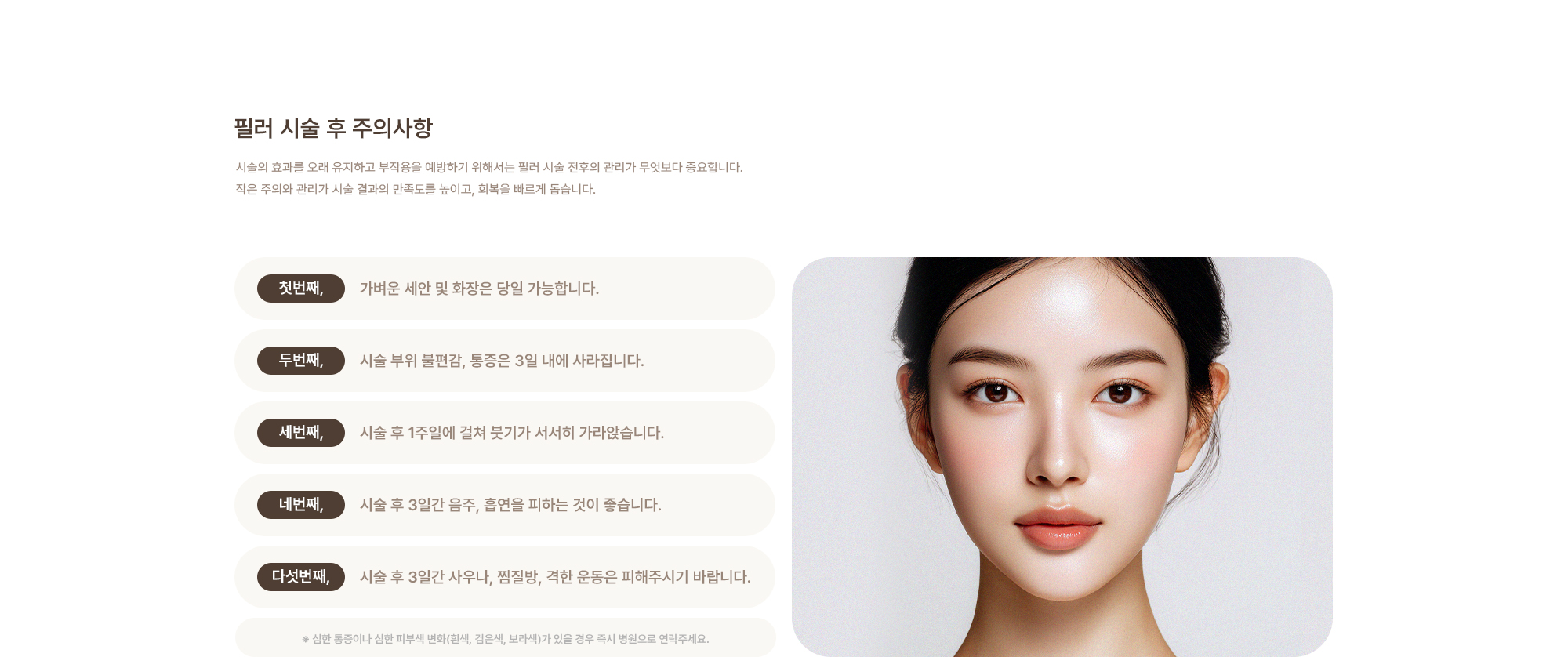 [필러 시술 후 주의사항] 가벼운 세안 및 화장은 당일 가능합니다. / 시술 부위 불편감, 통증은 3일 내에 가라앉습니다. / 시술 후 3일간 음주, 흡연을 피하는 것이 좋습니다. / 시술 후 3일간 사우나, 찜질방, 격한 운동은 피해주시기 바랍니다.