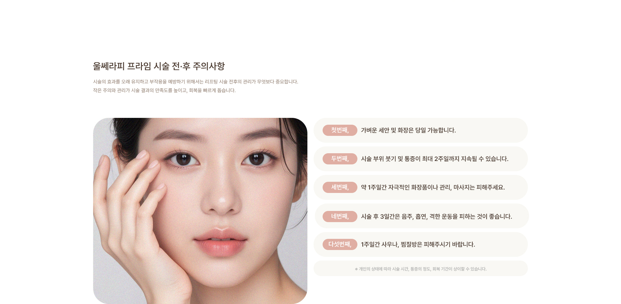 [울쎄라 시술 전·후 주의사항] 가벼운 세안 및 화장은 당일 가능합니다. / 시술 부위 붓기 및 통증이 최대 2주일까지 지속될 수 있습니다. / 약 1주일간 자극적인 화장품이나 관리, 마사지는 피해주세요. / 시술 후 3일간은 음주, 흡연, 격한 운동을 피하는 것이 좋습니다. / 1주일간 사우나, 찜질방은 피해주시기 바랍니다.