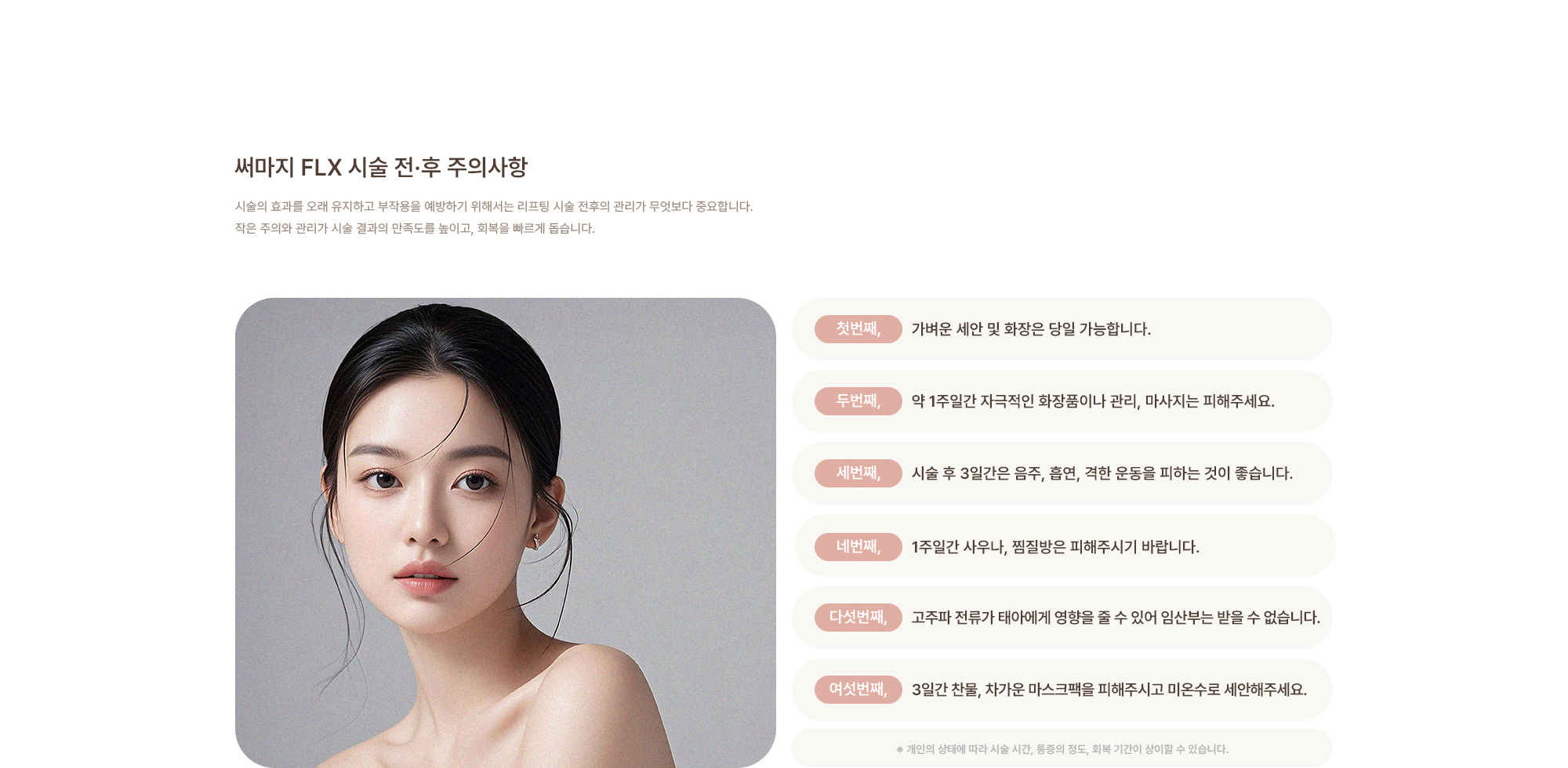 [써마지 시술 전·후 주의사항] 가벼운 세안 및 화장은 당일 가능합니다. / 약 1주일간 자극적인 화장품이나 관리, 마사지는 피해주세요. / 시술 후 3일간은 음주, 흡연, 격한 운동을 피하는 것이 좋습니다. / 1주일간 사우나, 찜질방은 피해주시기 바랍니다. / 고주파 전류가 태아에게 영향을 줄 수 있어 임산부는 받을 수 없습니다. / 3일간 찬물, 차가운 마스크팩을 피해주시고 미온수로 세안해주세요.