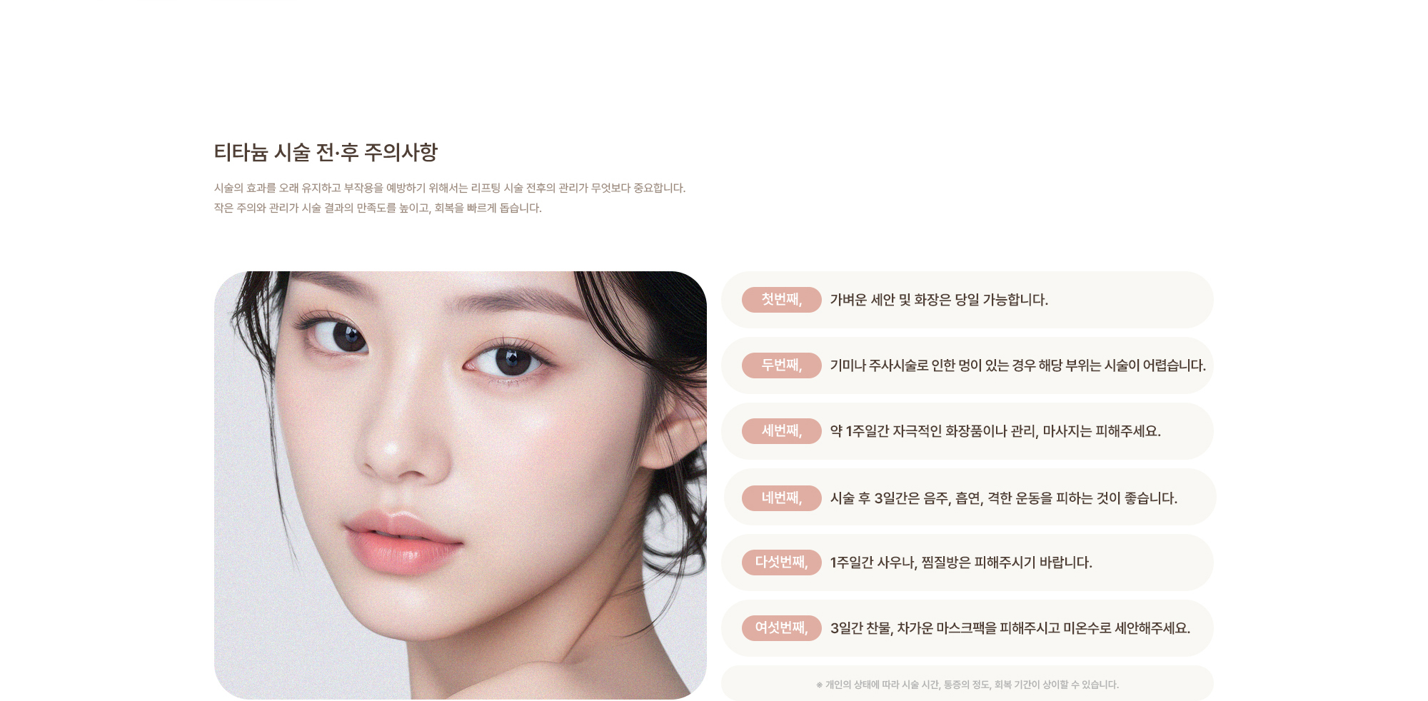 [티타늄 시술 전·후 주의사항] 가벼운 세안 및 화장은 당일 가능합니다. / 기미나 주사시술로 인한 멍이 있는 경우 해당 부위는 시술이 어렵습니다. / 약 1주일간 자극적인 화장품이나 관리, 마사지는 피해주세요. / 시술 후 3일간은 음주, 흡연, 격한 운동을 피하는 것이 좋습니다. / 1주일간 사우나, 찜질방은 피해주시기 바랍니다. / 3일간 찬물, 차가운 마스크팩을 피해주시고 미온수로 세안해주세요.