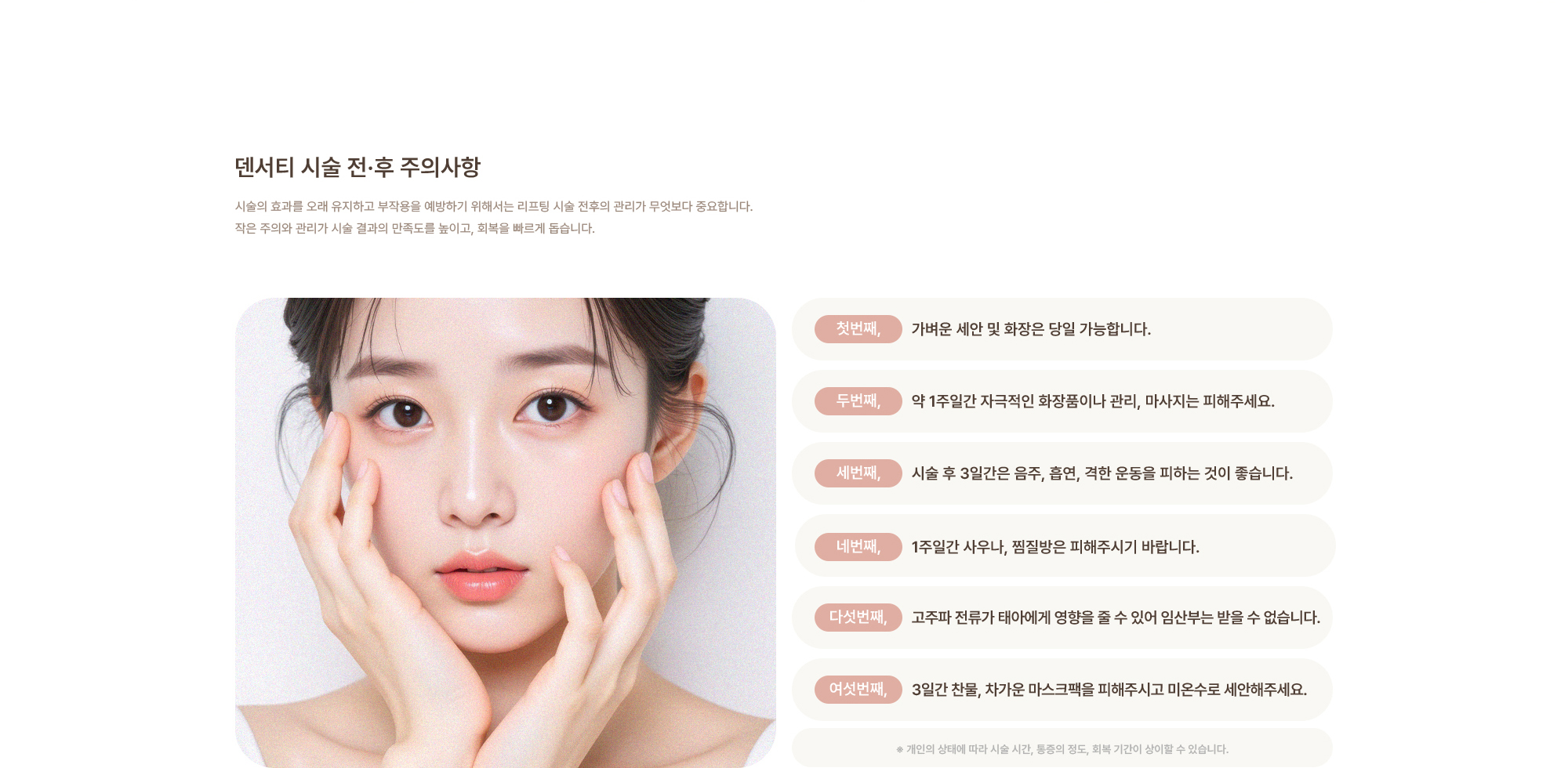 [덴서티 시술 전·후 주의사항] 가벼운 세안 및 화장은 당일 가능합니다. / 약 1주일간 자극적인 화장품이나 관리, 마사지는 피해주세요. / 시술 후 3일간은 음주, 흡연, 격한 운동을 피하는 것이 좋습니다. / 1주일간 사우나, 찜질방은 피해주시기 바랍니다. / 고주파 전류가 태아에게 영향을 줄 수 있어 임산부는 받을 수 없습니다. / 3일간 찬물, 차가운 마스크팩을 피해주시고 미온수로 세안해주세요.