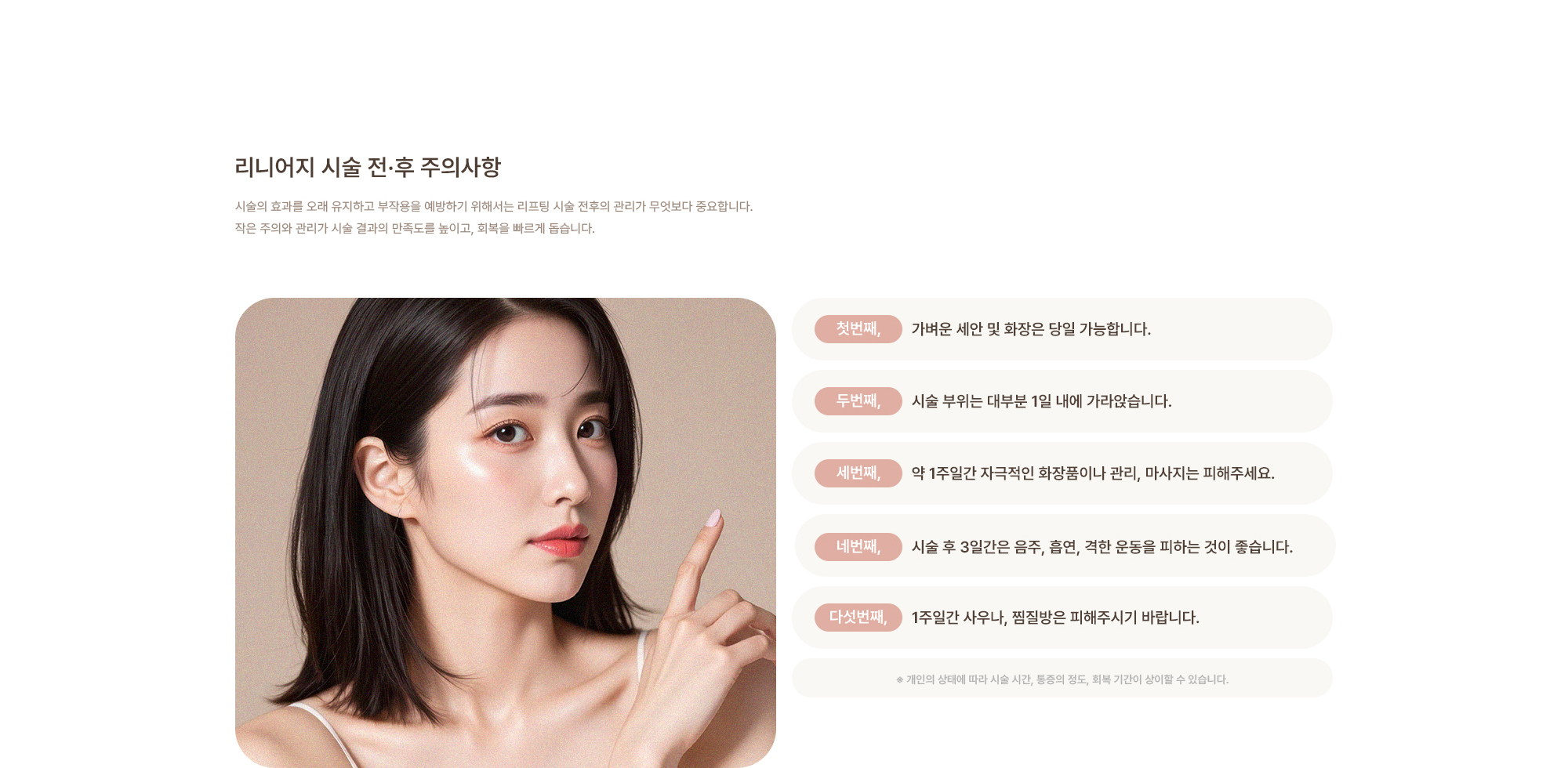 [리니어지 시술 전·후 주의사항] 가벼운 세안 및 화장은 당일 가능합니다. / 시술 부위는 대부분 1일 내에 가라앉습니다. / 약 1주일간 자극적인 화장품이나 관리, 마사지는 피해주세요. / 시술 후 3일간은 음주, 흡연, 격한 운동을 피하는 것이 좋습니다. / 1주일간 사우나, 찜질방은 피해주시기 바랍니다.