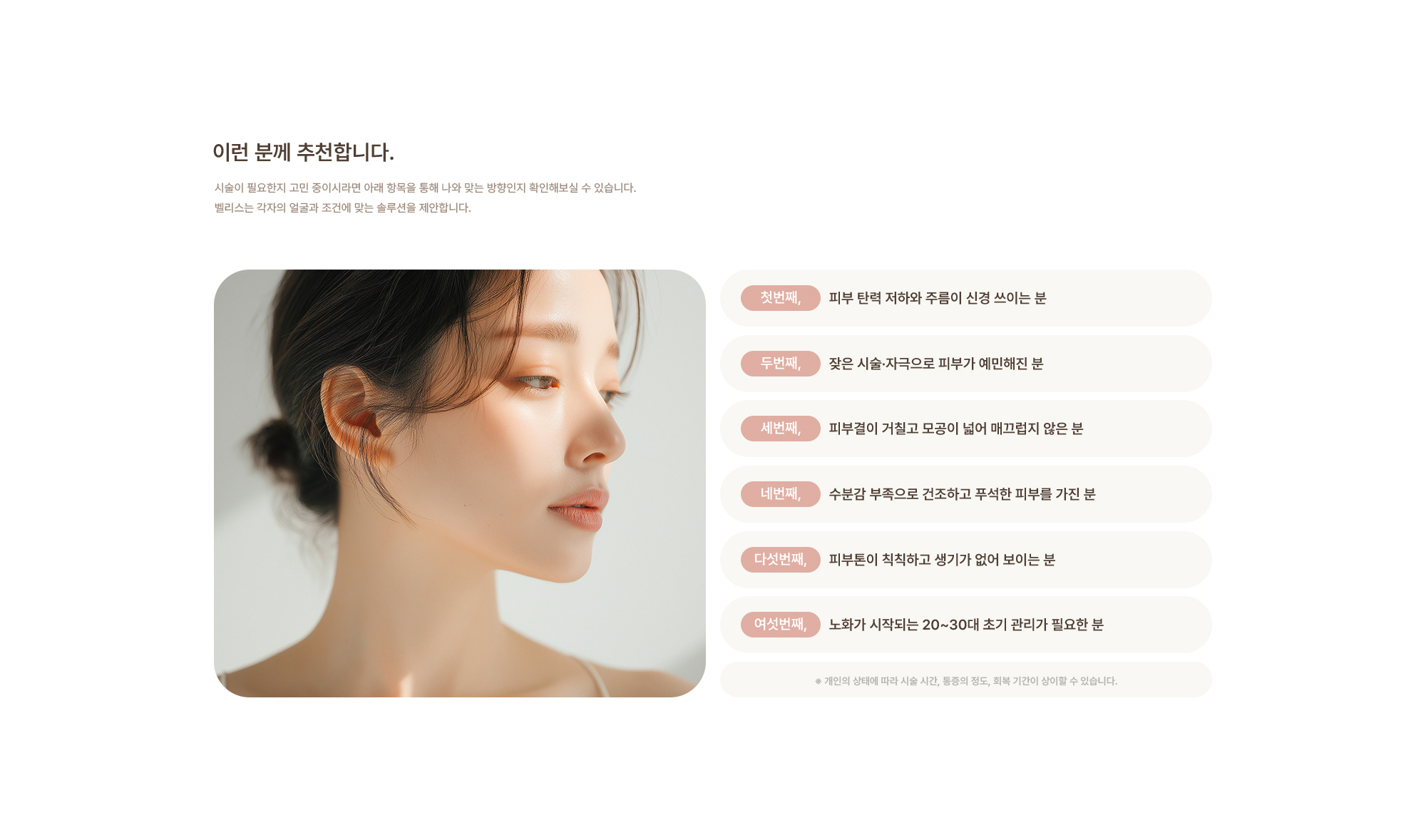 [이런 분께 추천합니다.] 피부 탄력 저하와 주름이 신경 쓰이는 분 / 잦은 시술·자극으로 피부가 예민해진 분 / 피부결이 거칠고 모공이 넓어 매끄럽지 않은 분 / 수분감 부족으로 건조하고 푸석한 피부를 가진 분 / 피부톤이 칙칙하고 생기가 없어 보이는 분 / 노화가 시작되는 20~30대 초기 관리가 필요한 분 ※ 개인의 상태에 따라 시술 시간, 통증의 정도, 회복 기간이 상이할 수 있습니다.