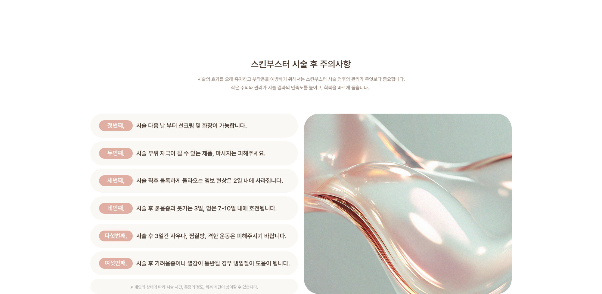 [스킨부스터 시술 후 주의사항] 시술 다음 날 부터 선크림 및 화장이 가능합니다. / 시술 부위 자극이 될 수 있는 제품, 마사지는 피해주세요. / 시술 직후 볼록하게 올라오는 엠보 현상은 2일 내에 사라집니다. / 시술 후 붉음증과 붓기는 3일, 멍은 7-10일 내에 호전됩니다. / 시술 후 3일간 사우나, 찜질방, 격한 운동은 피해주시기 바랍니다. / 시술 후 가려움증이나 열감이 동반될 경우 냉찜질이 도움이 됩니다.