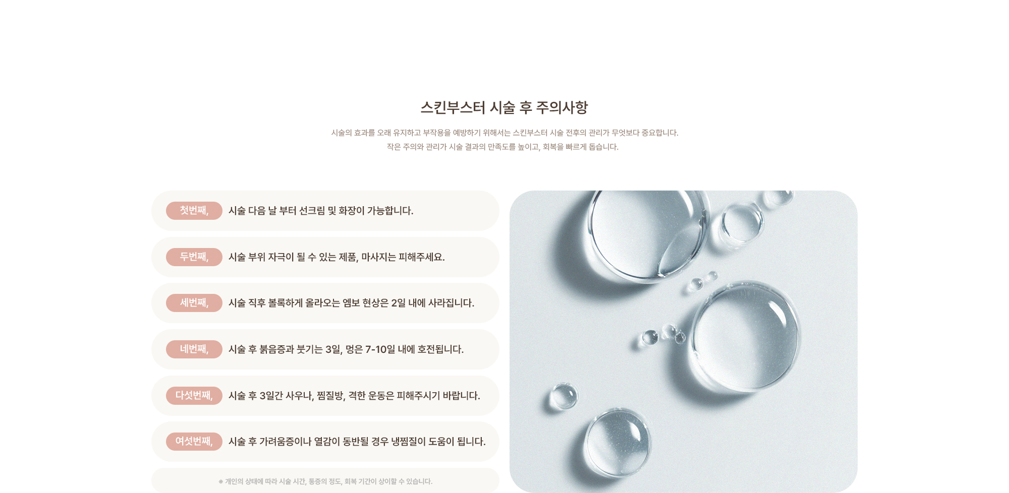 [스킨부스터 시술 후 주의사항] 시술 다음 날 부터 선크림 및 화장이 가능합니다. / 시술 부위 자극이 될 수 있는 제품, 마사지는 피해주세요. / 시술 직후 볼록하게 올라오는 엠보 현상은 2일 내에 사라집니다. / 시술 후 붉음증과 붓기는 3일, 멍은 7-10일 내에 호전됩니다. / 시술 후 3일간 사우나, 찜질방, 격한 운동은 피해주시기 바랍니다. / 시술 후 가려움증이나 열감이 동반될 경우 냉찜질이 도움이 됩니다.