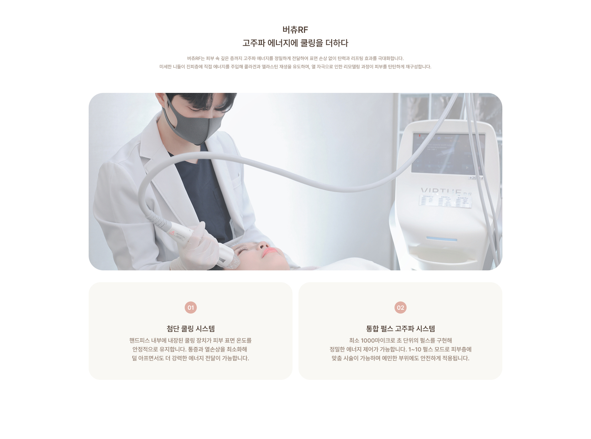 [버츄RF 고주파 에너지에 쿨링을 더하다] 버츄RF는 피부 속 깊은 층까지 고주파 에너지를 정밀하게 전달하여 표면 손상 없이 탄력과 리프팅 효과를 극대화합니다. 미세한 니들이 진피층에 직접 에너지를 주입해 콜라겐과 엘라스틴 재생을 유도하며, 열 자극으로 인한 리모델링 과정이 피부를 탄탄하게 재구성합니다.